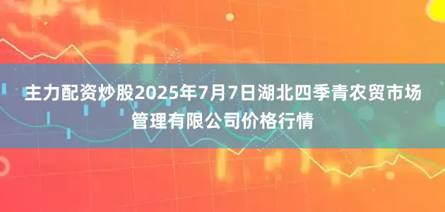 主力配资炒股2025年7月7日湖北四季青农贸市场管理有限公司价格行情