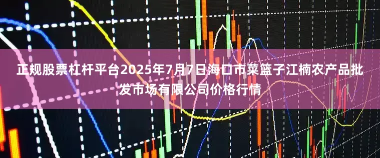 正规股票杠杆平台2025年7月7日海口市菜篮子江楠农产品批发市场有限公司价格行情