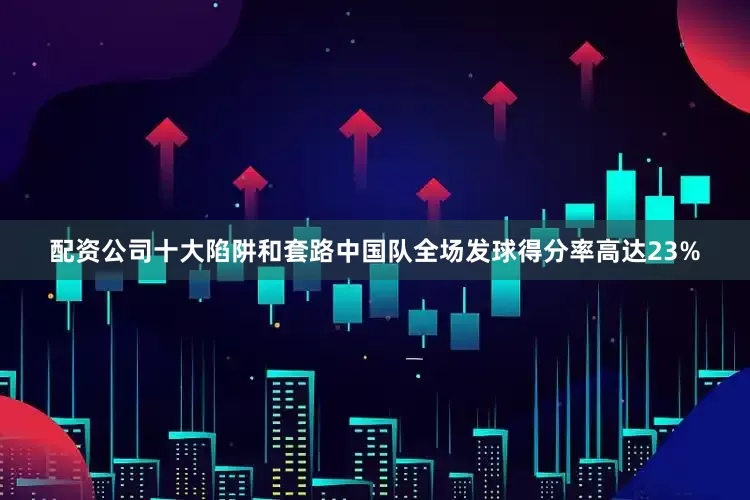 配资公司十大陷阱和套路中国队全场发球得分率高达23%