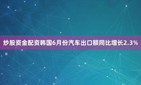 炒股资金配资韩国6月份汽车出口额同比增长2.3%