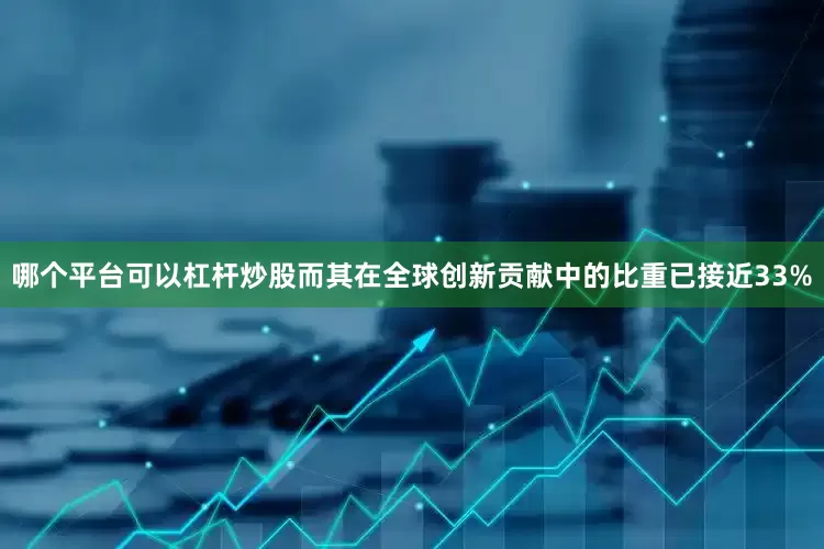 哪个平台可以杠杆炒股而其在全球创新贡献中的比重已接近33%