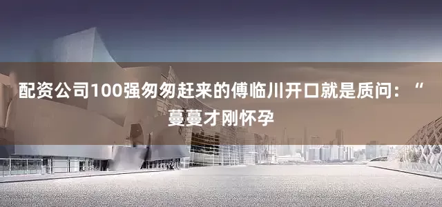 配资公司100强匆匆赶来的傅临川开口就是质问：“蔓蔓才刚怀孕