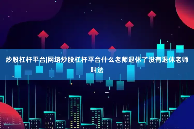 炒股杠杆平台|网络炒股杠杆平台什么老师退休了没有退休老师叫法