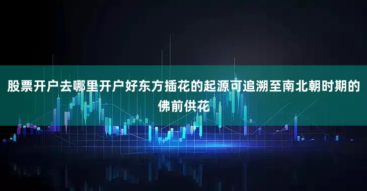 股票开户去哪里开户好东方插花的起源可追溯至南北朝时期的佛前供花