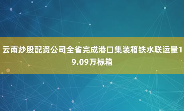云南炒股配资公司全省完成港口集装箱铁水联运量19.09万标箱