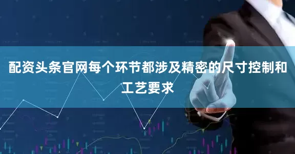 配资头条官网每个环节都涉及精密的尺寸控制和工艺要求