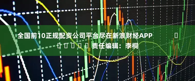 全国前10正规配资公司平台尽在新浪财经APP            						责任编辑：李桐