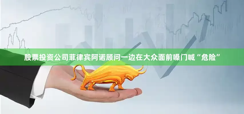股票投资公司菲律宾阿诺顾问一边在大众面前嗓门喊“危险”